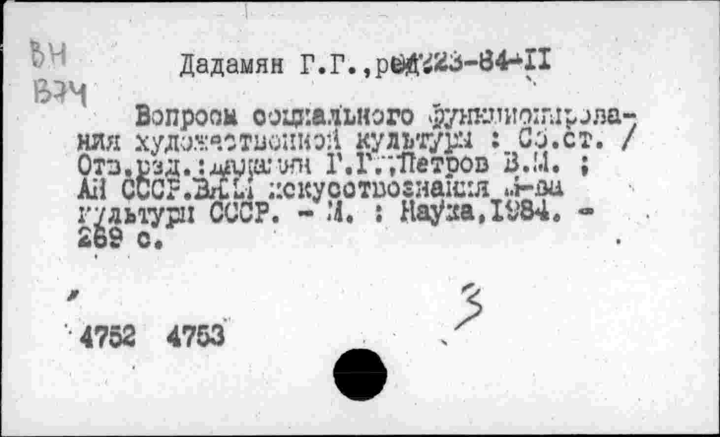 ﻿Дадамян Г.Г., рёй’^3-84^11 вм
Вопроом социального данииоилрола-нля хда.^.о твоим oll культуш : Со.ст. / Отв.рзд. :лашк1ЯН Г. Г.","Петров В.М. ;
Ail СССР.MU ;’скуоотво8наш1Л .>ва культур: СССР. - М. : Haÿaa,IV84. -2о9 с»
•4752 4753